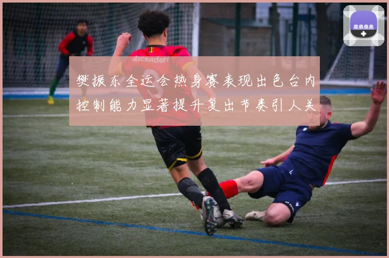 樊振东全运会热身赛表现出色台内控制能力显著提升复出节奏引人关注