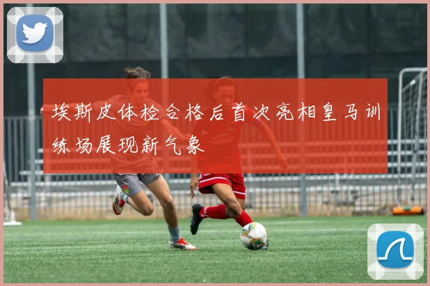 埃斯皮体检合格后首次亮相皇马训练场展现新气象