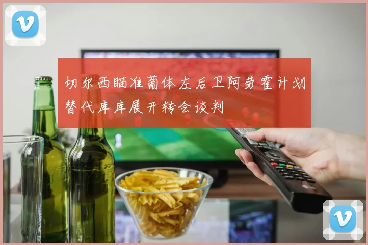 切尔西瞄准葡体左后卫阿劳霍计划替代库库展开转会谈判