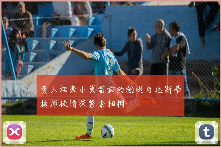 贵人相聚小莫雷兹约翰逊与达斯蒂梅师徒情深紧紧相拥