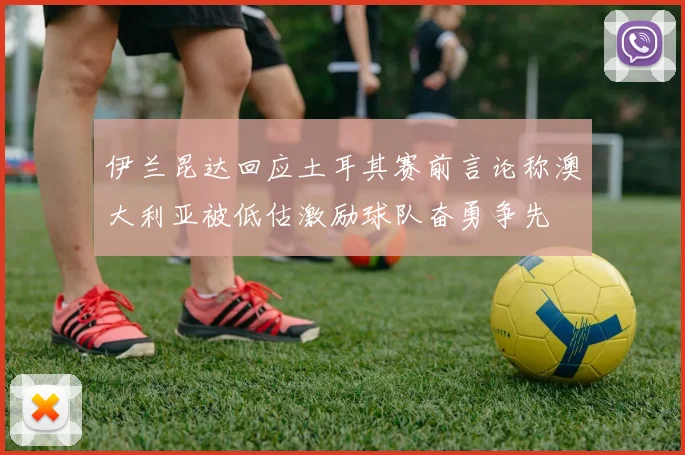 伊兰昆达回应土耳其赛前言论称澳大利亚被低估激励球队奋勇争先