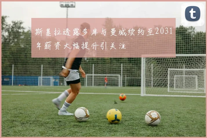 斯基拉透露多库与曼城续约至2031年薪资大幅提升引关注