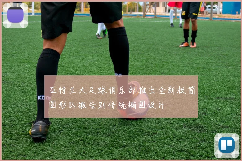 亚特兰大足球俱乐部推出全新极简圆形队徽告别传统椭圆设计