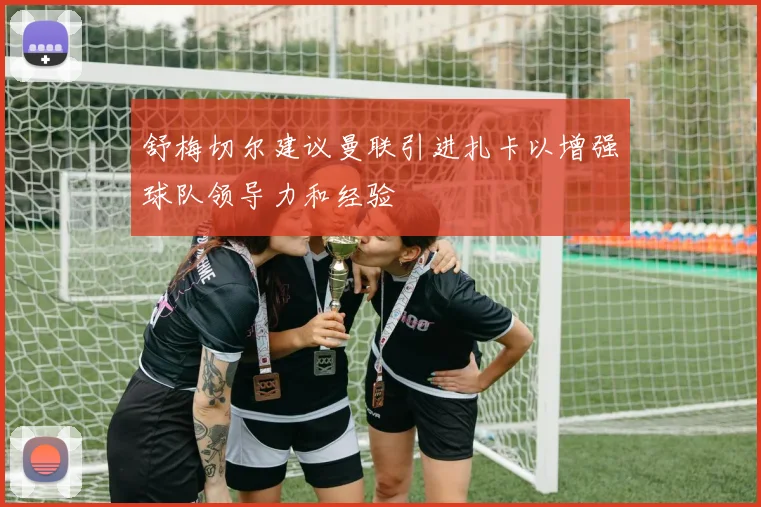 舒梅切尔建议曼联引进扎卡以增强球队领导力和经验
