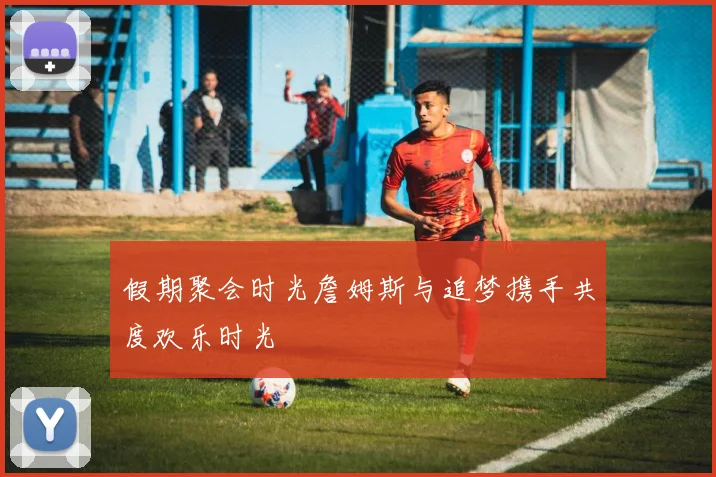 假期聚会时光詹姆斯与追梦携手共度欢乐时光