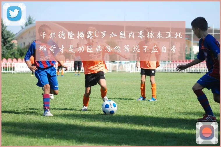 卡尔德隆揭露C罗加盟内幕称米亚托维奇才是功臣弗洛伦蒂诺不应自夸