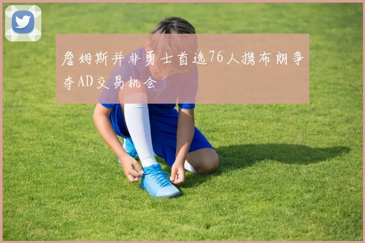 詹姆斯并非勇士首选76人携布朗争夺AD交易机会