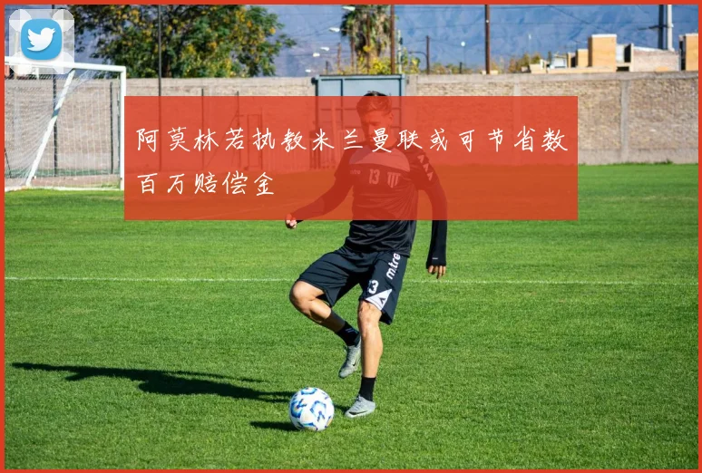 阿莫林若执教米兰曼联或可节省数百万赔偿金