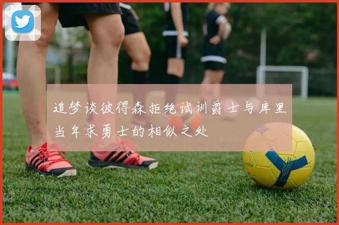 追梦谈彼得森拒绝试训爵士与库里当年求勇士的相似之处