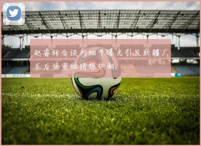 赵睿转会谈判细节曝光引发新疆广东后场重组猜想热潮