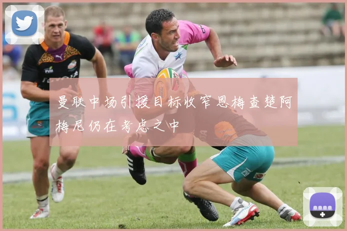 曼联中场引援目标收窄恩梅查楚阿梅尼仍在考虑之中