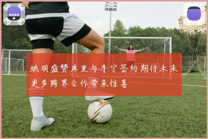 姚明盛赞库里与李宁签约期待未来更多跨界合作带来惊喜