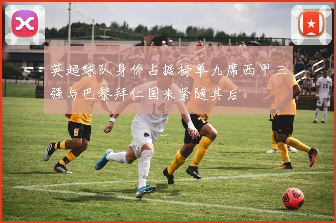 英超球队身价占据榜单九席西甲三强与巴黎拜仁国米紧随其后