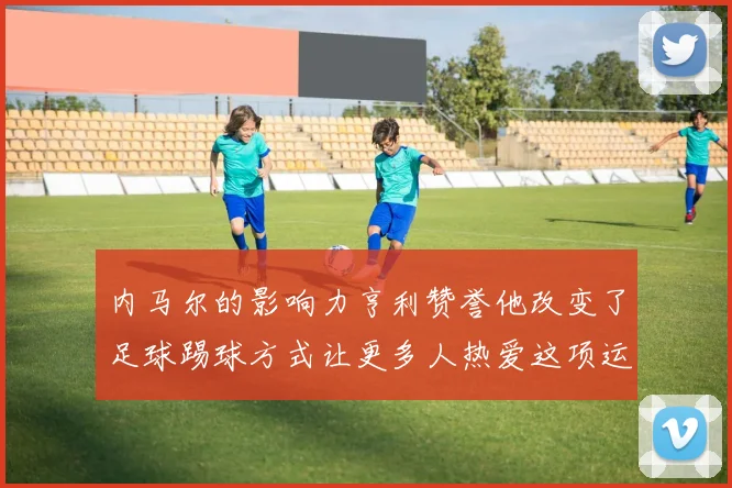 内马尔的影响力亨利赞誉他改变了足球踢球方式让更多人热爱这项运动