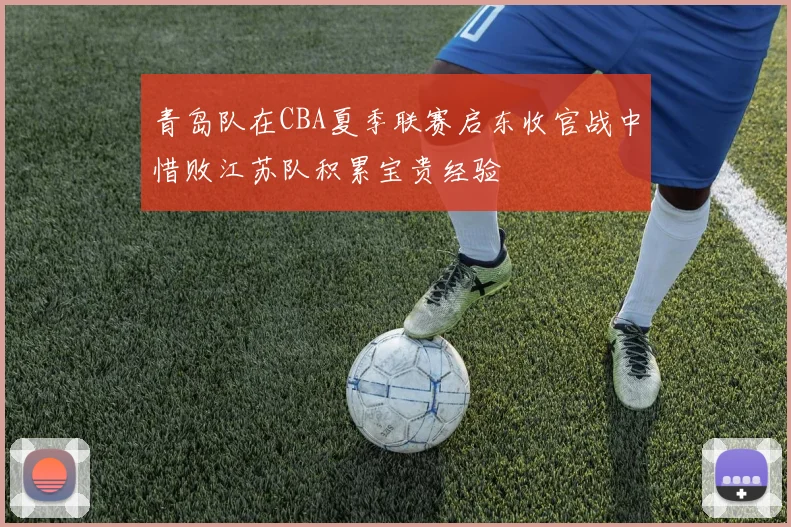 青岛队在CBA夏季联赛启东收官战中惜败江苏队积累宝贵经验