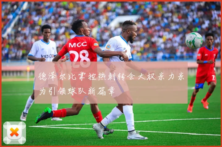 德泽尔比掌控热刺转会大权亲力亲为引领球队新篇章