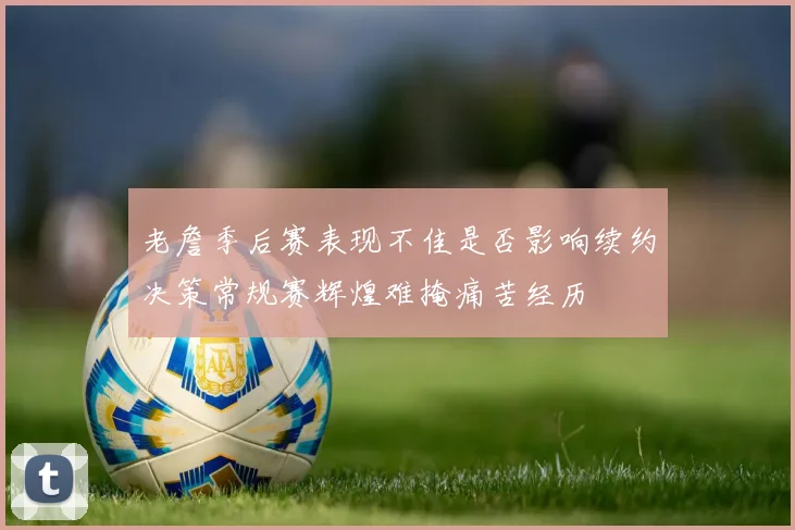老詹季后赛表现不佳是否影响续约决策常规赛辉煌难掩痛苦经历