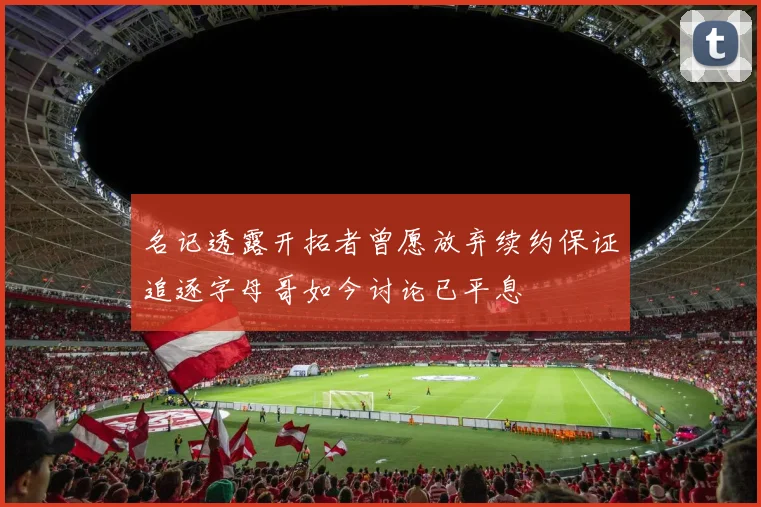 名记透露开拓者曾愿放弃续约保证追逐字母哥如今讨论已平息