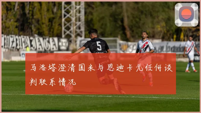 马洛塔澄清国米与恩迪卡无任何谈判联系情况