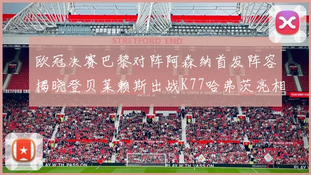 欧冠决赛巴黎对阵阿森纳首发阵容揭晓登贝莱赖斯出战K77哈弗茨亮相