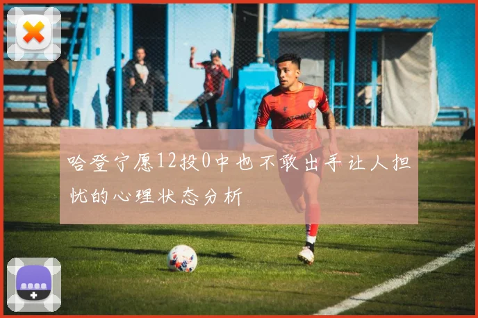 哈登宁愿12投0中也不敢出手让人担忧的心理状态分析