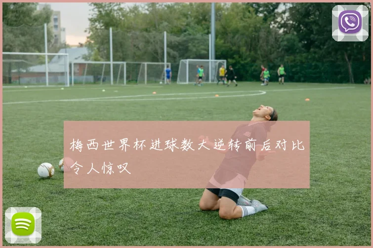 梅西世界杯进球数大逆转前后对比令人惊叹