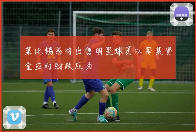 莱比锡或将出售明星球员以筹集资金应对财政压力